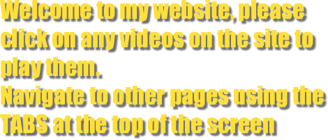 Welcome to my website, please click on any videos on the site to play them.
Navigate to other pages using the TABS at the top of the screen