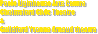 Poole Lighthouse Arts Centre 
Chelmsford Civic Theatre                                                      &
Guildford Yvonne Arnaud theatre 

