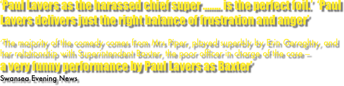 ‘Paul Lavers as the harassed chief super ........ is the perfect foil.’  ‘Paul Lavers delivers just the right balance of frustration and anger’

‘The majority of the comedy comes from Mrs Piper, played superbly by Erin Geraghty, and her relationship with Superintendent Baxter, the poor officer in charge of the case — 
a very funny performance by Paul Lavers as Baxter’
Swansea Evening News