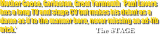 Mother Goose, Gorleston, Great Yarmouth  ‘Paul Lavers has a long TV and stage CV but makes his debut as a dame as if to the manner born, never missing an ad-lib trick.‘                                    The STAGE
